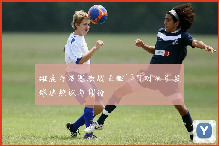雄鹿与活塞激战正酣13日对决引发球迷热议与期待