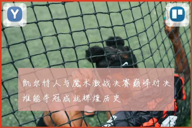 凯尔特人与魔术激战决赛巅峰对决谁能夺冠成就辉煌历史