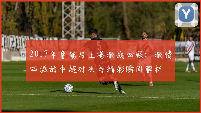 2017年鲁能与上港激战回顾：激情四溢的中超对决与精彩瞬间解析