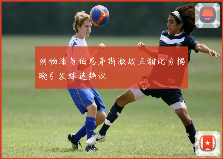 利物浦与伯恩茅斯激战正酣比分揭晓引发球迷热议