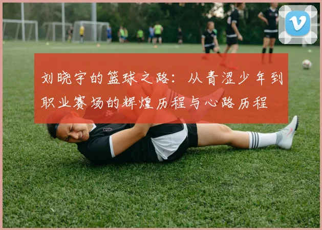 刘晓宇的篮球之路：从青涩少年到职业赛场的辉煌历程与心路历程