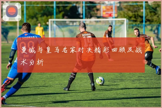曼城与皇马名家对决精彩回顾及战术分析