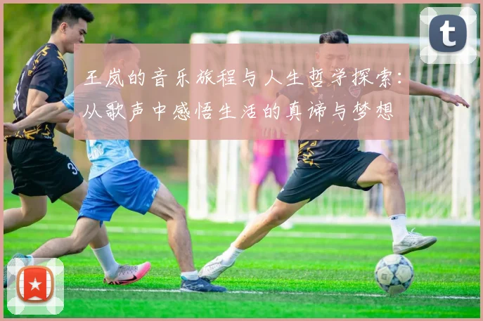 王岚的音乐旅程与人生哲学探索：从歌声中感悟生活的真谛与梦想
