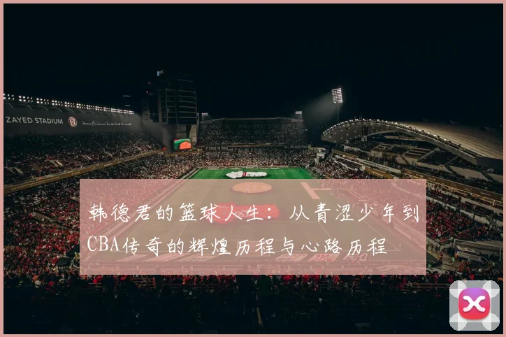 韩德君的篮球人生：从青涩少年到CBA传奇的辉煌历程与心路历程