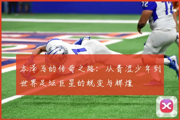 本泽马的传奇之路：从青涩少年到世界足坛巨星的蜕变与辉煌