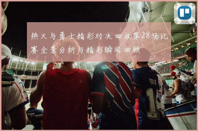 热火与勇士精彩对决回放第28场比赛全景分析与精彩瞬间回顾