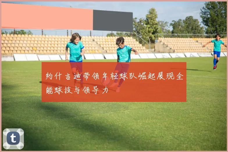 约什吉迪带领年轻球队崛起展现全能球技与领导力