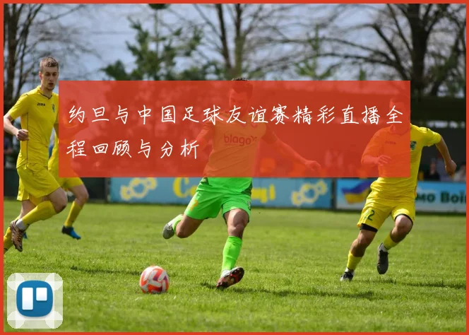 约旦与中国足球友谊赛精彩直播全程回顾与分析