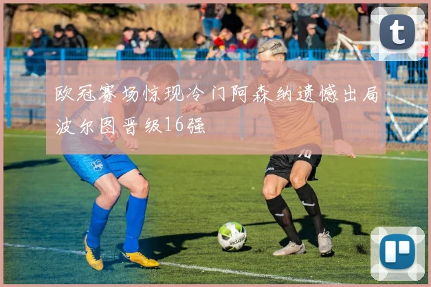 欧冠赛场惊现冷门阿森纳遗憾出局波尔图晋级16强