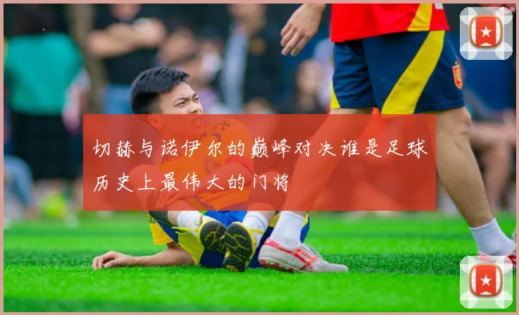 切赫与诺伊尔的巅峰对决谁是足球历史上最伟大的门将