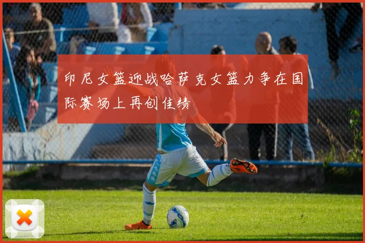 印尼女篮迎战哈萨克女篮力争在国际赛场上再创佳绩