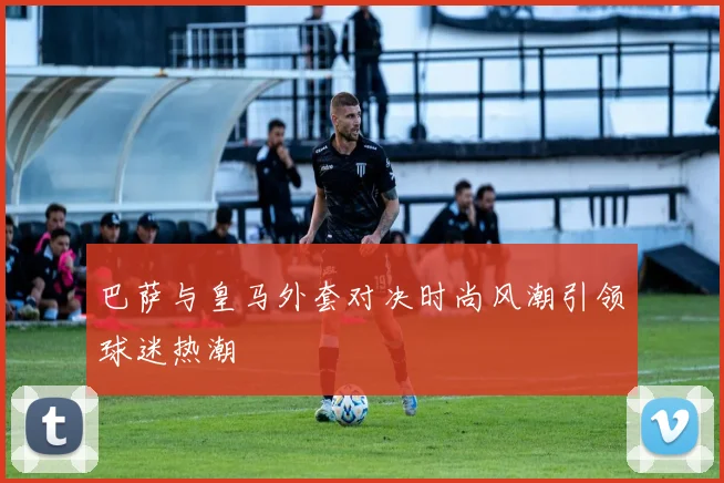 巴萨与皇马外套对决时尚风潮引领球迷热潮