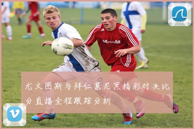 尤文图斯与拜仁慕尼黑精彩对决比分直播全程跟踪分析