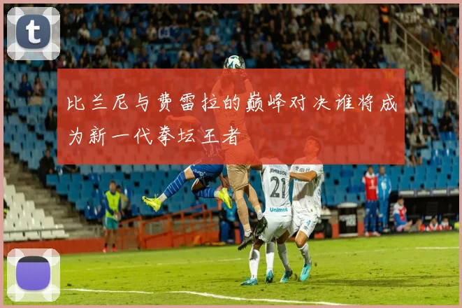 比兰尼与费雷拉的巅峰对决谁将成为新一代拳坛王者