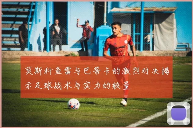 莫斯科鱼雷与巴蒂卡的激烈对决揭示足球战术与实力的较量