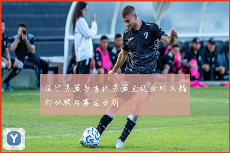 辽宁男篮与吉林男篮全运会对决精彩回顾与赛后分析