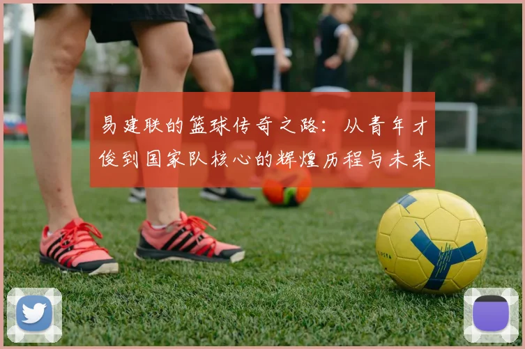易建联的篮球传奇之路：从青年才俊到国家队核心的辉煌历程与未来展望