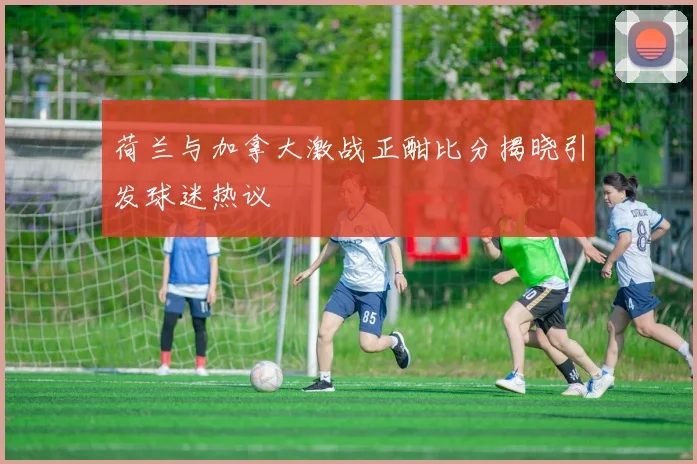 荷兰与加拿大激战正酣比分揭晓引发球迷热议