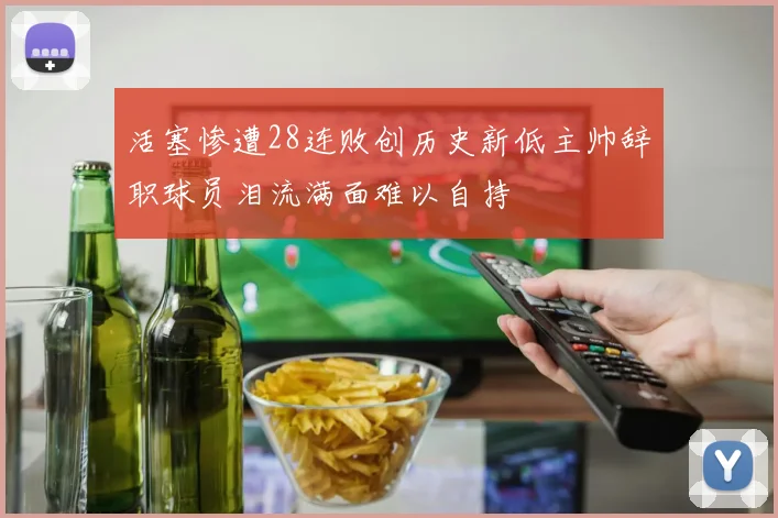活塞惨遭28连败创历史新低主帅辞职球员泪流满面难以自持