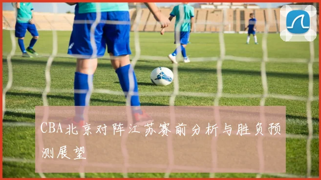 CBA北京对阵江苏赛前分析与胜负预测展望