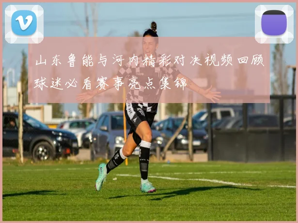 山东鲁能与河内精彩对决视频回顾球迷必看赛事亮点集锦