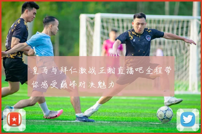 皇马与拜仁激战正酣直播吧全程带你感受巅峰对决魅力