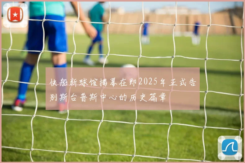 快船新球馆揭幕在即2025年正式告别斯台普斯中心的历史篇章