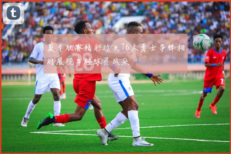 夏季联赛精彩对决76人勇士争锋相对展现年轻球员风采