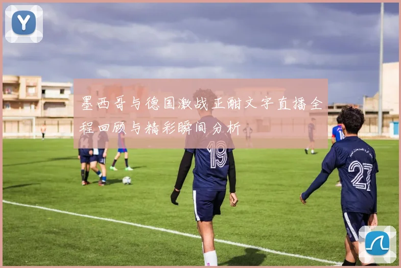 墨西哥与德国激战正酣文字直播全程回顾与精彩瞬间分析