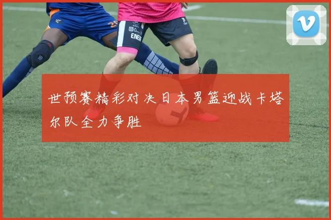 世预赛精彩对决日本男篮迎战卡塔尔队全力争胜