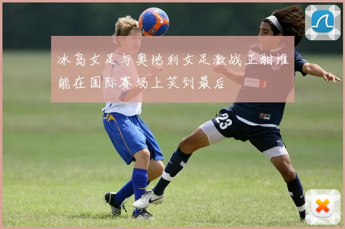 冰岛女足与奥地利女足激战正酣谁能在国际赛场上笑到最后