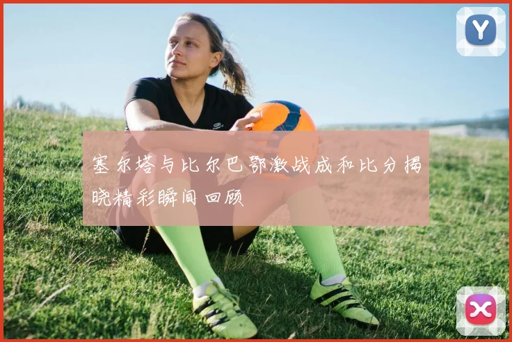 塞尔塔与比尔巴鄂激战成和比分揭晓精彩瞬间回顾