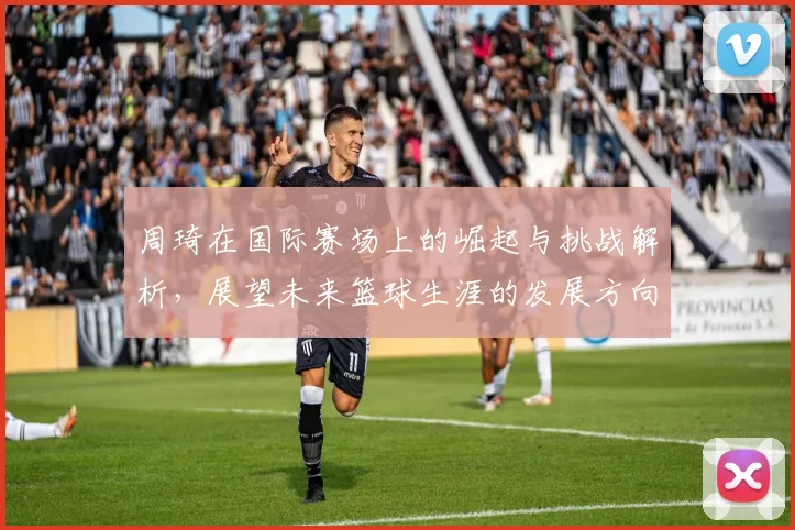 周琦在国际赛场上的崛起与挑战解析，展望未来篮球生涯的发展方向与目标